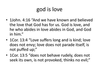 god is love
• 1John. 4:16 “And we have known and believed
the love that God has for us. God is love, and
he who abides in love abides in God, and God
in him.”
• 1Cor. 13:4 “Love suffers long and is kind; love
does not envy; love does not parade itself, is
not puffed up;”
• 1Cor. 13:5 “does not behave rudely, does not
seek its own, is not provoked, thinks no evil;”
 