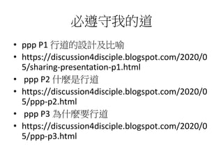 必遵守我的道
• ppp P1 行道的設計及比喻
• https://discussion4disciple.blogspot.com/2020/0
5/sharing-presentation-p1.html
• ppp P2 什麼是行道
• https://discussion4disciple.blogspot.com/2020/0
5/ppp-p2.html
• ppp P3 為什麼要行道
• https://discussion4disciple.blogspot.com/2020/0
5/ppp-p3.html
 