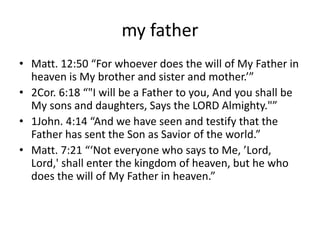 my father
• Matt. 12:50 “For whoever does the will of My Father in
heaven is My brother and sister and mother.’”
• 2Cor. 6:18 “"I will be a Father to you, And you shall be
My sons and daughters, Says the LORD Almighty."”
• 1John. 4:14 “And we have seen and testify that the
Father has sent the Son as Savior of the world.”
• Matt. 7:21 “‘Not everyone who says to Me, ’Lord,
Lord,' shall enter the kingdom of heaven, but he who
does the will of My Father in heaven.”
 
