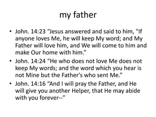 my father
• John. 14:23 “Jesus answered and said to him, "If
anyone loves Me, he will keep My word; and My
Father will love him, and We will come to him and
make Our home with him.”
• John. 14:24 “He who does not love Me does not
keep My words; and the word which you hear is
not Mine but the Father's who sent Me.”
• John. 14:16 “And I will pray the Father, and He
will give you another Helper, that He may abide
with you forever--”
 