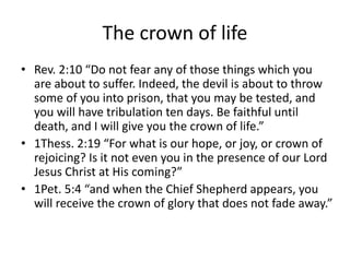 The crown of life
• Rev. 2:10 “Do not fear any of those things which you
are about to suffer. Indeed, the devil is about to throw
some of you into prison, that you may be tested, and
you will have tribulation ten days. Be faithful until
death, and I will give you the crown of life.”
• 1Thess. 2:19 “For what is our hope, or joy, or crown of
rejoicing? Is it not even you in the presence of our Lord
Jesus Christ at His coming?”
• 1Pet. 5:4 “and when the Chief Shepherd appears, you
will receive the crown of glory that does not fade away.”
 