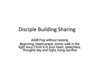 Disciple Building Sharing
A328 Pray without ceasing
Beginning, heard prayer, sinner, walk in the
light Jesus Christ is in your heart, speechless,
Thoughts day and night, living sacrifice
 