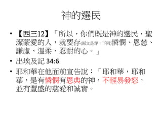 神的選民
• 【西三12】「所以，你們既是神的選民，聖
潔蒙愛的人，就要存(原文是穿；下同)憐憫、恩慈、
謙虛、溫柔、忍耐的心。」
• 出埃及記 34:6
• 耶和華在他面前宣告說：「耶和華，耶和
華，是有憐憫有恩典的神，不輕易發怒，
並有豐盛的慈愛和誠實。
 