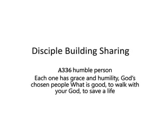 Disciple Building Sharing
A336 humble person
Each one has grace and humility, God’s
chosen people What is good, to walk with
your God, to save a life
 