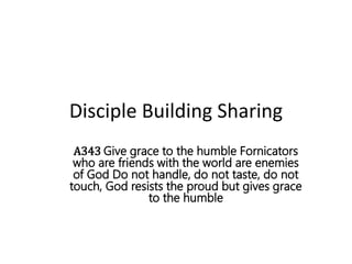 Disciple Building Sharing
A343 Give grace to the humble Fornicators
who are friends with the world are enemies
of God Do not handle, do not taste, do not
touch, God resists the proud but gives grace
to the humble
 