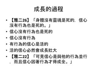 成長的過程
• 【雅二26】「身體沒有靈魂是死的，信心
沒有行為也是死的。」
• 信心沒有行為也是死的
• 信心沒有行為
• 有行為的信心是活的
• 活的信心必然會成長壯大
• 【雅二22】「可見信心是與他的行為並行
，而且信心因著行為才得成全。」
 