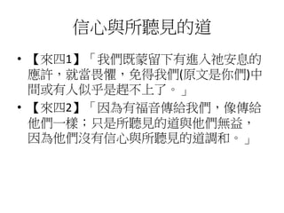 信心與所聽見的道
• 【來四1】「我們既蒙留下有進入祂安息的
應許，就當畏懼，免得我們(原文是你們)中
間或有人似乎是趕不上了。」
• 【來四2】「因為有福音傳給我們，像傳給
他們一樣；只是所聽見的道與他們無益，
因為他們沒有信心與所聽見的道調和。」
 