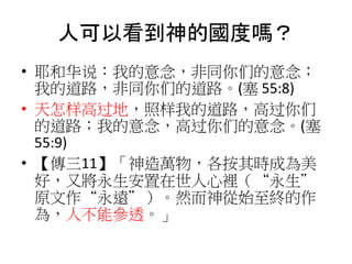 人可以看到神的國度嗎？
• 耶和华说：我的意念，非同你们的意念；
我的道路，非同你们的道路。(塞 55:8)
• 天怎样高过地，照样我的道路，高过你们
的道路；我的意念，高过你们的意念。(塞
55:9)
• 【傳三11】「神造萬物，各按其時成為美
好，又將永生安置在世人心裡（“永生”
原文作“永遠”）。然而神從始至終的作
為，人不能參透。」
 