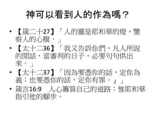 神可以看到人的作為嗎？
• 【箴二十27】「人的靈是耶和華的燈，鑒
察人的心腹。」
• 【太十二36】「我又告訴你們，凡人所說
的閒話，當審判的日子，必要句句供出
來。」
• 【太十二37】「因為要憑你的話，定你為
義；也要憑你的話，定你有罪。』」
• 箴言16:9 人心籌算自己的道路；惟耶和華
指引他的腳步。
 