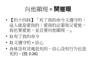 向他顯現 = 開𩆜眼
• 【約十四21】「有了我的命令又遵守的，
這人就是愛我的；愛我的必蒙我父愛他，
我也要愛他，並且要向他顯現。』
• 1) 有了我的命令
• 2) 又遵守的 = 信心
• 身体没有灵魂是死的，信心没有行为也是
死的。(雅 2:26)
 