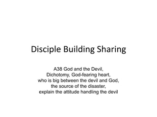 Disciple Building Sharing
A38 God and the Devil,
Dichotomy, God-fearing heart,
who is big between the devil and God,
the source of the disaster,
explain the attitude handling the devil
 