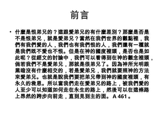 前言
• 什麼是恨弟兄的？這跟愛弟兄的有什麼差別？那麼是否是
不是恨弟兄，就是愛弟兄？當然在我們世界的觀點裡，我
們有我們愛的人，我們也有我們恨的人，我們還有一種就
是我們既不愛也不恨。但是在神的國度裡頭，是否也是如
此呢？從經文的討論中，我們可以看得到在神的觀念裡頭，
倘若我們不是愛弟兄，那就是很弟兄了。因為神所光明跟
黑暗沒有什麼相交的，若是愛弟兄，我們就要照神的方法
來愛弟兄。也就是說我們要把弟兄帶到神的國度裡頭，有
永久的救恩。所以當我們走在愛弟兄的路上，被我們愛的
人至少可以知道如何走在永生的路上，然後可以在這條路
上昂然的跨步向前走，直到見到主的面。 A 461 。
 