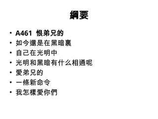 綱要
• A461 恨弟兄的
• 如今還是在黑暗裏
• 自己在光明中
• 光明和黑暗有什么相通呢
• 愛弟兄的
• 一條新命令
• 我怎樣愛你們
 