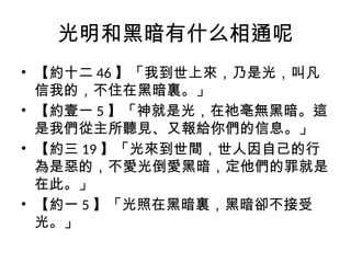 光明和黑暗有什么相通呢
• 【約十二 46 】「我到世上來，乃是光，叫凡
信我的，不住在黑暗裏。」
• 【約壹一 5 】「神就是光，在祂亳無黑暗。這
是我們從主所聽見、又報給你們的信息。」
• 【約三 19 】「光來到世間，世人因自己的行
為是惡的，不愛光倒愛黑暗，定他們的罪就是
在此。」
• 【約一 5 】「光照在黑暗裏，黑暗卻不接受
光。」
 