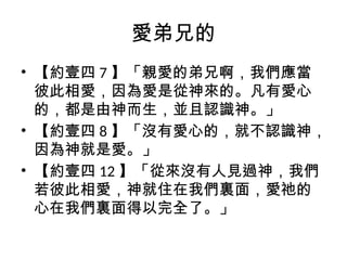 愛弟兄的
• 【約壹四 7 】「親愛的弟兄啊，我們應當
彼此相愛，因為愛是從神來的。凡有愛心
的，都是由神而生，並且認識神。」
• 【約壹四 8 】「沒有愛心的，就不認識神，
因為神就是愛。」
• 【約壹四 12 】「從來沒有人見過神，我們
若彼此相愛，神就住在我們裏面，愛祂的
心在我們裏面得以完全了。」
 