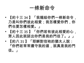 一條新命令
• 【約十三 34 】「我賜給你們一條新命令，
乃是叫你們彼此相愛；我怎樣愛你們，你
們也要怎樣相愛。」
• 【約十三 35 】「你們若有彼此相愛的心，
眾人因此就認出你們是我的門徒了。』」
• 【約八 31 】「耶穌對信祂的猶太人說：
『你們若常常遵守我的道，就真是我的門
徒。」
 