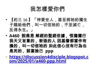 我怎樣愛你們
• 【約三 16 】「神愛世人，甚至將祂的獨生
子賜給他們，叫一切信祂的，不至滅亡，
反得永生。」
• A460 說救恩 解經的聖經依據 , 惟獨遵行
我天父旨意的 , 新造的人 因基督都當作有
損的 , 叫一切信祂的 如此信心沒有行為也
是死的 , 就當捨己 ppp
• https://discussion4disciple.blogspot.c
om/2025/01/a460-ppp.html
 