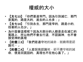 權威的大小
• 【太七13】「你們要進窄門。因為引到滅亡，那門
是寬的，路是大的，進去的人也多；」
• 【太七14】「引到永生，那門是窄的，路是小的，
找著的人也少。」
• 為什麼會這樣呢？因為大部分的人都是走在滅亡的
寬路上，所以他們不會去行道，不認識神，也不會
接受神的真理
• 【約壹二3】「我們若遵守祂的誡命，就曉得是認
識祂。」
• 【約壹二4】「人若說我認識祂，卻不遵守祂的誡
命，便是說謊話的，真理也不在他心裏了。」
 