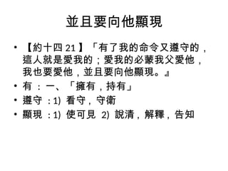 並且要向他顯現
• 【約十四 21 】「有了我的命令又遵守的，
這人就是愛我的；愛我的必蒙我父愛他，
我也要愛他，並且要向他顯現。』
• 有 : 一、「擁有，持有」
• 遵守 : 1) 看守 , 守衛
• 顯現 : 1) 使可見 2) 說清 , 解釋 , 告知
 