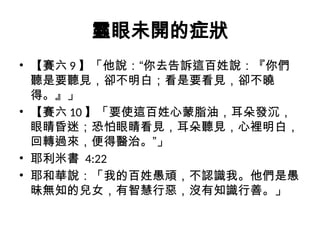 靈眼未開的症狀
• 【賽六 9 】「他說：“你去告訴這百姓說：『你們
聽是要聽見，卻不明白；看是要看見，卻不曉
得。』」
• 【賽六 10 】「要使這百姓心蒙脂油，耳朵發沉，
眼睛昏迷；恐怕眼睛看見，耳朵聽見，心裡明白，
回轉過來，便得醫治。”」
• 耶利米書 4:22
• 耶和華說：「我的百姓愚頑，不認識我。他們是愚
昧無知的兒女，有智慧行惡，沒有知識行善。」
 