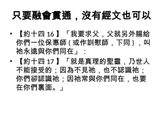 只要融會貫通，沒有經文也可以
• 【約十四 16 】「我要求父，父就另外賜給
你們一位保惠師 ( 或作訓慰師，下同 ) ，叫
祂永遠與你們同在」：
• 【約十四 17 】「就是真理的聖靈，乃世人
不能接受的；因為不見祂，也不認識祂；
你們卻認識祂；因祂常與你們同在，也要
在你們裏面。」
 