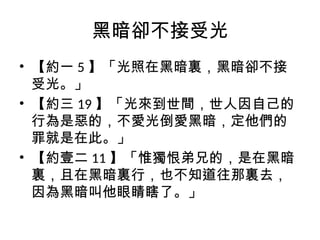 黑暗卻不接受光
• 【約一 5 】「光照在黑暗裏，黑暗卻不接
受光。」
• 【約三 19 】「光來到世間，世人因自己的
行為是惡的，不愛光倒愛黑暗，定他們的
罪就是在此。」
• 【約壹二 11 】「惟獨恨弟兄的，是在黑暗
裏，且在黑暗裏行，也不知道往那裏去，
因為黑暗叫他眼睛瞎了。」
 