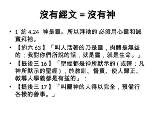 沒有經文 = 沒有神
• 1 約 4.24 神是靈。所以拜祂的﹐必須用心靈和誠
實拜祂。
• 【約六 63 】「叫人活著的乃是靈，肉體是無益
的；我對你們所說的話，就是靈，就是生命。」
• 【提後三 16 】「聖經都是神所默示的 ( 或譯：凡
神所默示的聖經 ) ，於教訓、督責、使人歸正、
教導人學義都是有益的」：
• 【提後三 17 】「叫屬神的人得以完全，預備行
各樣的善事。」
 