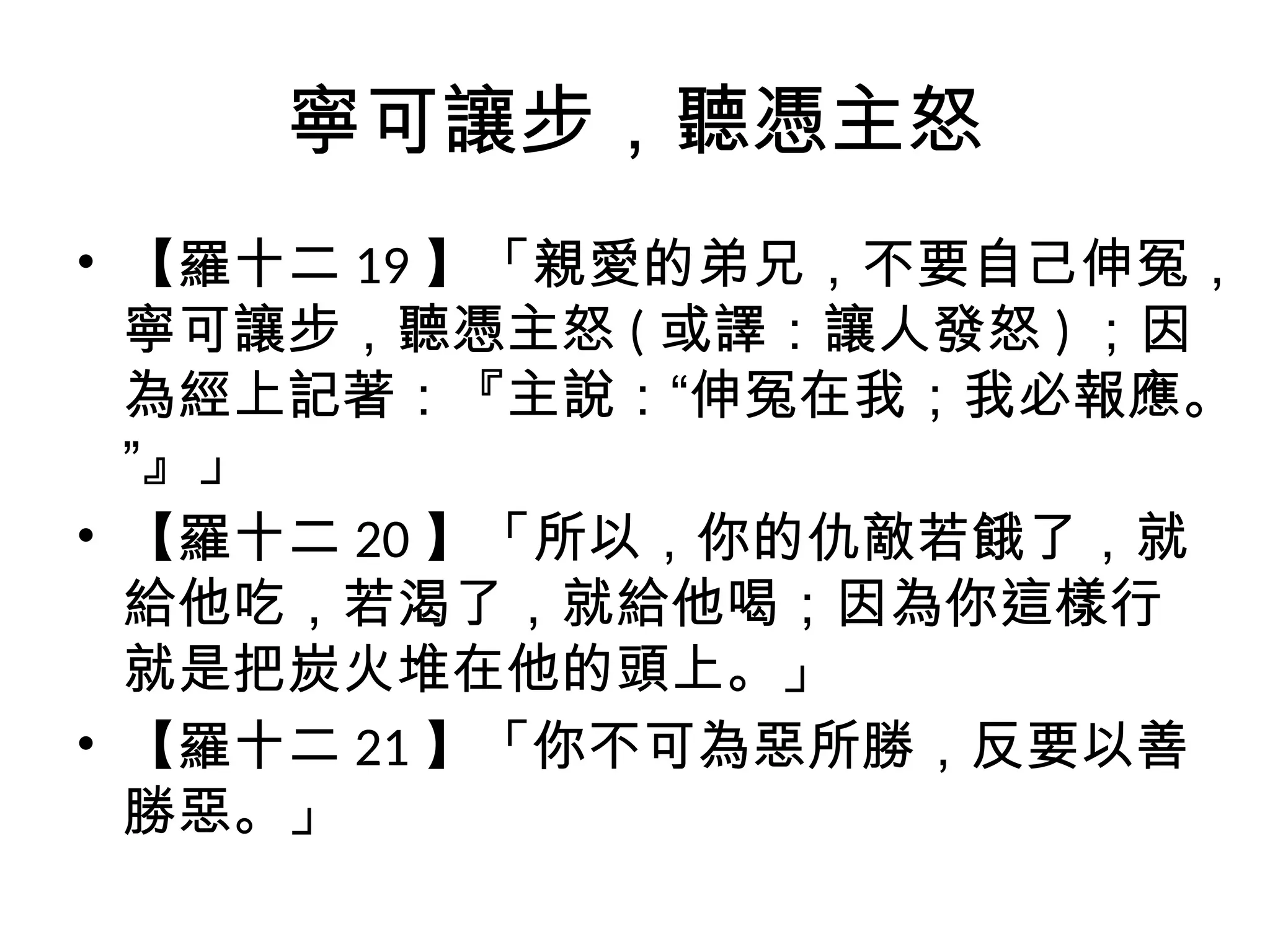 寧可讓步，聽憑主怒
• 【羅十二 19 】「親愛的弟兄，不要自己伸冤，
寧可讓步，聽憑主怒 ( 或譯：讓人發怒 ) ；因
為經上記著：『主說：“伸冤在我；我必報應。
”』」
• 【羅十二 20 】「所以，你的仇敵若餓了，就
給他吃，若渴了，就給他喝；因為你這樣行
就是把炭火堆在他的頭上。」
• 【羅十二 21 】「你不可為惡所勝，反要以善
勝惡。」
 