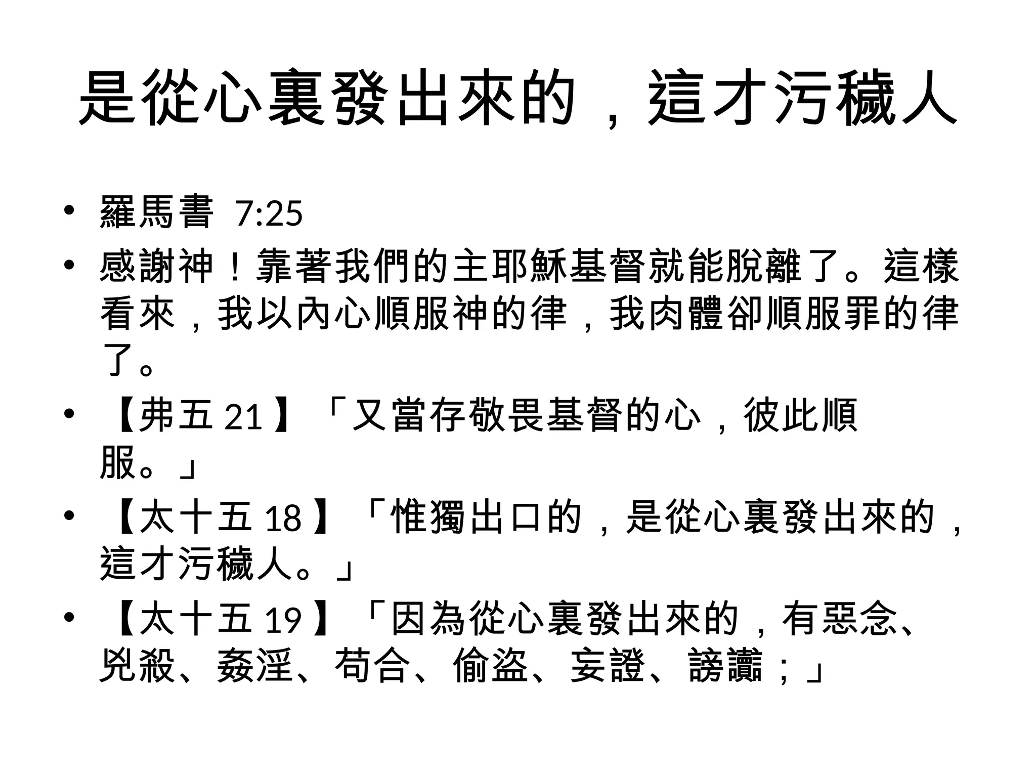 是從心裏發出來的，這才污穢人
• 羅馬書 7:25
• 感謝神！靠著我們的主耶穌基督就能脫離了。這樣
看來，我以內心順服神的律，我肉體卻順服罪的律
了。
• 【弗五 21 】「又當存敬畏基督的心，彼此順
服。」
• 【太十五 18 】「惟獨出口的，是從心裏發出來的，
這才污穢人。」
• 【太十五 19 】「因為從心裏發出來的，有惡念、
兇殺、姦淫、苟合、偷盜、妄證、謗讟；」
 