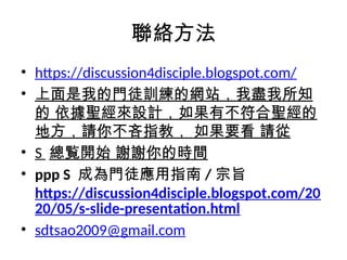 聯絡方法
• https://discussion4disciple.blogspot.com/
• 上面是我的門徒訓練的網站，我盡我所知
的 依據聖經來設計，如果有不符合聖經的
地方，請你不吝指教， 如果要看 請從
• S 總覧開始 謝謝你的時間
• ppp S 成為門徒應用指南 / 宗旨
https://discussion4disciple.blogspot.com/20
20/05/s-slide-presentation.html
• sdtsao2009@gmail.com
 