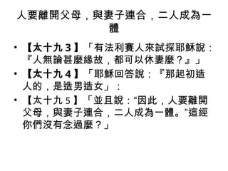 人要離開父母，與妻子連合，二人成為一
體
• 【太十九 3 】「有法利賽人來試探耶穌說：
『人無論甚麼緣故，都可以休妻麼？』」
• 【太十九 4 】「耶穌回答說：『那起初造
人的，是造男造女」：
• 【太十九 5 】「並且說：“因此，人要離開
父母，與妻子連合，二人成為一體。”這經
你們沒有念過麼？」
 