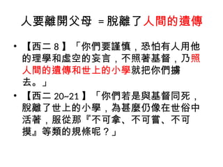 人要離開父母 = 脫離了人間的遺傳
• 【西二 8 】「你們要謹慎，恐怕有人用他
的理學和虛空的妄言，不照著基督，乃照
人間的遺傳和世上的小學就把你們擄
去。」
• 【西二 20~21 】「你們若是與基督同死，
脫離了世上的小學，為甚麼仍像在世俗中
活著，服從那『不可拿、不可嘗、不可
摸』等類的規條呢？」
 