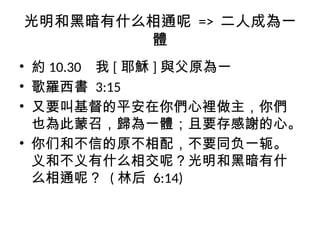 光明和黑暗有什么相通呢 => 二人成為一
體
• 約 10.30 我 [ 耶穌 ] 與父原為一
• 歌羅西書 3:15
• 又要叫基督的平安在你們心裡做主，你們
也為此蒙召，歸為一體；且要存感謝的心。
• 你们和不信的原不相配，不要同负一轭。
义和不义有什么相交呢？光明和黑暗有什
么相通呢？ ( 林后 6:14)
 