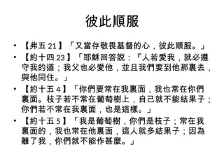 彼此順服
• 【弗五 21 】「又當存敬畏基督的心，彼此順服。」
• 【約十四 23 】「耶穌回答說：『人若愛我，就必遵
守我的道；我父也必愛他，並且我們要到他那裏去，
與他同住。」
• 【約十五 4 】「你們要常在我裏面，我也常在你們
裏面。枝子若不常在葡萄樹上，自己就不能結果子；
你們若不常在我裏面，也是這樣。」
• 【約十五 5 】「我是葡萄樹，你們是枝子；常在我
裏面的，我也常在他裏面，這人就多結果子；因為
離了我，你們就不能作甚麼。」
 