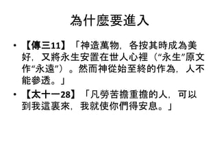 為什麼要進入
• 【傳三11】「神造萬物，各按其時成為美
好，又將永生安置在世人心裡（“永生”原文
作“永遠”）。然而神從始至終的作為，人不
能參透。」
• 【太十一28】「凡勞苦擔重擔的人，可以
到我這裏來，我就使你們得安息。」
 