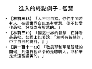 進入的終點例子 - 智慧
• 【林前三18】「人不可自欺。你們中間若
有人，在這世界自以為有智慧，倒不如變
作愚拙，好成為有智慧的。」
• 【林前三19】「因這世界的智慧，在神看
是愚拙。如經上記著說：『主叫有智慧的，
中了自己的詭計。』」
• 【詩一百十一10】「敬畏耶和華是智慧的
開端，凡遵行他命令的是聰明人。耶和華
是永遠當讚美的。」
 