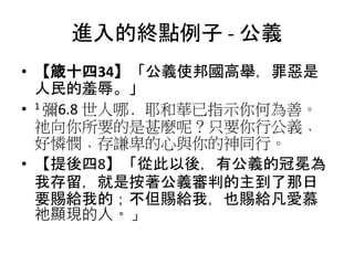 進入的終點例子 - 公義
• 【箴十四34】「公義使邦國高舉，罪惡是
人民的羞辱。」
• 1 彌6.8 世人哪﹐耶和華已指示你何為善。
祂向你所要的是甚麼呢？只要你行公義﹑
好憐憫﹑存謙卑的心與你的神同行。
• 【提後四8】「從此以後，有公義的冠冕為
我存留，就是按著公義審判的主到了那日
要賜給我的；不但賜給我，也賜給凡愛慕
祂顯現的人。」
 