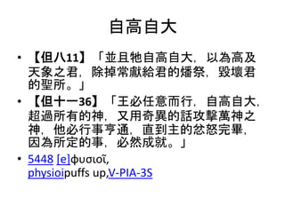 自高自大
• 【但八11】「並且牠自高自大，以為高及
天象之君，除掉常獻給君的燔祭，毀壞君
的聖所。」
• 【但十一36】「王必任意而行，自高自大，
超過所有的神，又用奇異的話攻擊萬神之
神，他必行事亨通，直到主的忿怒完畢，
因為所定的事，必然成就。」
• 5448 [e]φυσιοῖ,
physioipuffs up,V-PIA-3S
 