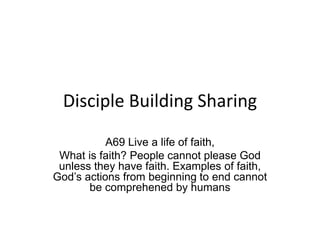 Disciple Building Sharing
A69 Live a life of faith,
What is faith? People cannot please God
unless they have faith. Examples of faith,
God’s actions from beginning to end cannot
be comprehened by humans
 