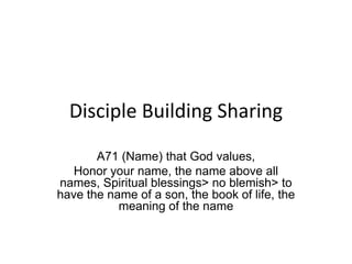 Disciple Building Sharing
A71 (Name) that God values,
Honor your name, the name above all
names, Spiritual blessings> no blemish> to
have the name of a son, the book of life, the
meaning of the name
 