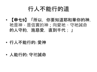 行人不能行的道
• 【申七9】「所以，你要知道耶和華你的神，
祂是神，是信實的神；向愛祂、守祂誡命
的人守約，施慈愛，直到千代； 」
• 行人不能行的: 愛神
• 人能行的: 守祂誡命
 