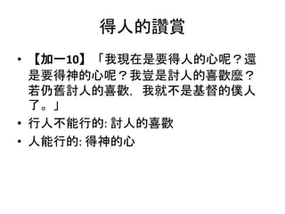 得人的讚賞
• 【加一10】「我現在是要得人的心呢？還
是要得神的心呢？我豈是討人的喜歡麼？
若仍舊討人的喜歡，我就不是基督的僕人
了。」
• 行人不能行的: 討人的喜歡
• 人能行的: 得神的心
 