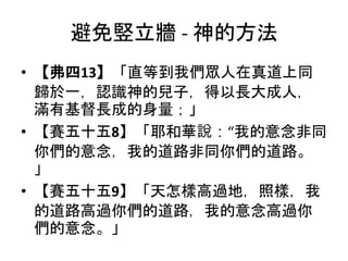 避免竪立牆 - 神的方法
• 【弗四13】「直等到我們眾人在真道上同
歸於一，認識神的兒子，得以長大成人，
滿有基督長成的身量；」
• 【賽五十五8】「耶和華說：“我的意念非同
你們的意念，我的道路非同你們的道路。
」
• 【賽五十五9】「天怎樣高過地，照樣，我
的道路高過你們的道路，我的意念高過你
們的意念。」
 