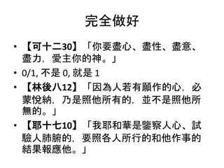 完全做好
• 【可十二30】「你要盡心、盡性、盡意、
盡力，愛主你的神。」
• 0/1, 不是 0, 就是 1
• 【林後八12】「因為人若有願作的心，必
蒙悅納，乃是照他所有的，並不是照他所
無的。」
• 【耶十七10】「我耶和華是鑒察人心、試
驗人肺腑的，要照各人所行的和他作事的
結果報應他。」
 