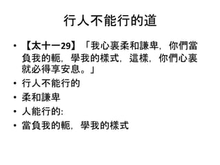 行人不能行的道
• 【太十一29】「我心裏柔和謙卑，你們當
負我的軛，學我的樣式，這樣，你們心裏
就必得享安息。」
• 行人不能行的
• 柔和謙卑
• 人能行的:
• 當負我的軛，學我的樣式
 