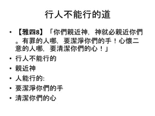 行人不能行的道
• 【雅四8】「你們親近神，神就必親近你們
。有罪的人哪，要潔淨你們的手！心懷二
意的人哪，要清潔你們的心！」
• 行人不能行的
• 親近神
• 人能行的:
• 要潔淨你們的手
• 清潔你們的心
 
