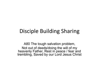 Disciple Building Sharing
A80 The tough salvation problem,
Not out of deeds/doing the will of my
heavenly Father, Rest in peace / fear and
trembling, Saved by our Lord Jesus Christ
 