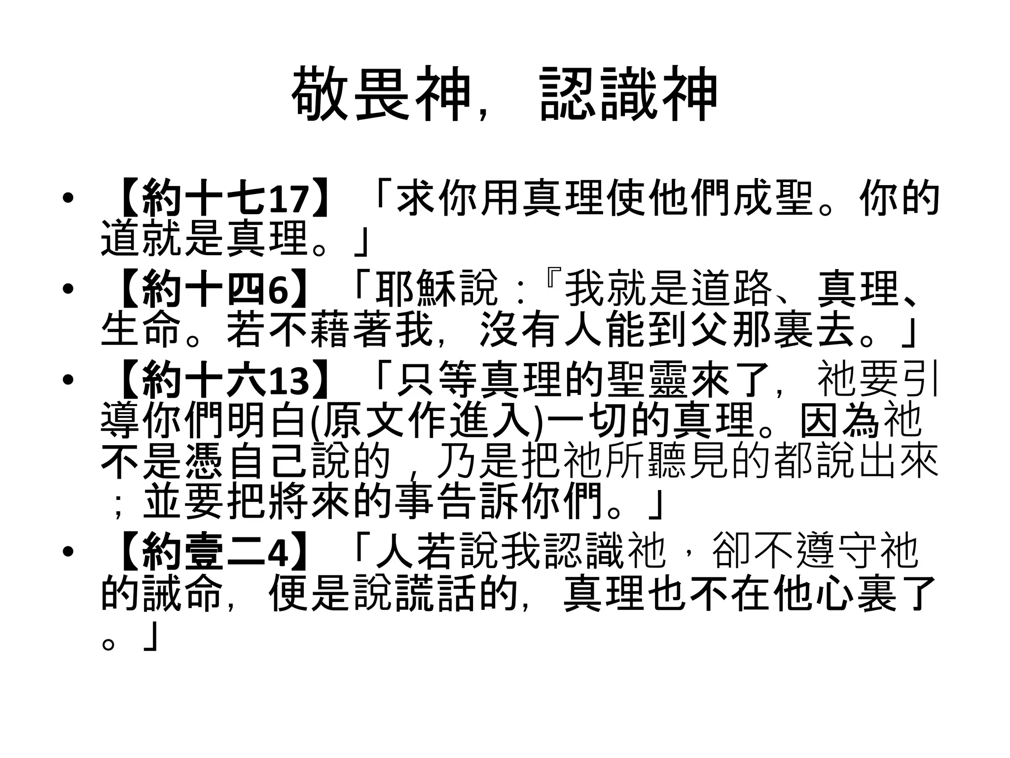 敬畏神，認識神
• 【約十七17】「求你用真理使他們成聖。你的
道就是真理。」
• 【約十四6】「耶穌說：『我就是道路、真理、
生命。若不藉著我，沒有人能到父那裏去。」
• 【約十六13】「只等真理的聖靈來了，祂要引
導你們明白(原文作進入)一切的真理。因為祂
不是憑自己說的，乃是把祂所聽見的都說出來
；並要把將來的事告訴你們。」
• 【約壹二4】「人若說我認識祂，卻不遵守祂
的誡命，便是說謊話的，真理也不在他心裏了
。」
 