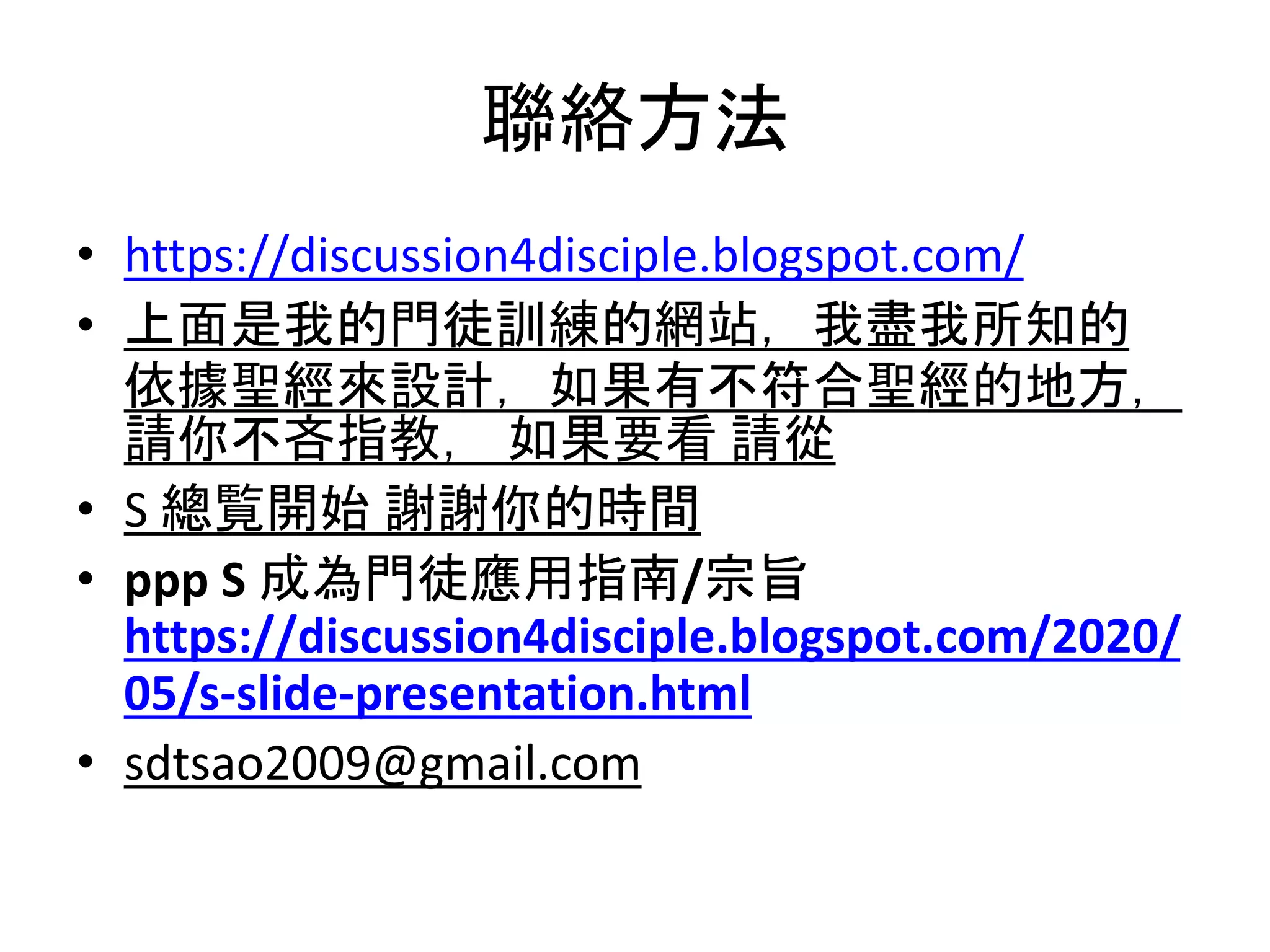 聯絡方法
• https://discussion4disciple.blogspot.com/
• 上面是我的門徒訓練的網站，我盡我所知的
依據聖經來設計，如果有不符合聖經的地方，
請你不吝指教， 如果要看 請從
• S 總覧開始 謝謝你的時間
• ppp S 成為門徒應用指南/宗旨
https://discussion4disciple.blogspot.com/2020/
05/s-slide-presentation.html
• sdtsao2009@gmail.com
 