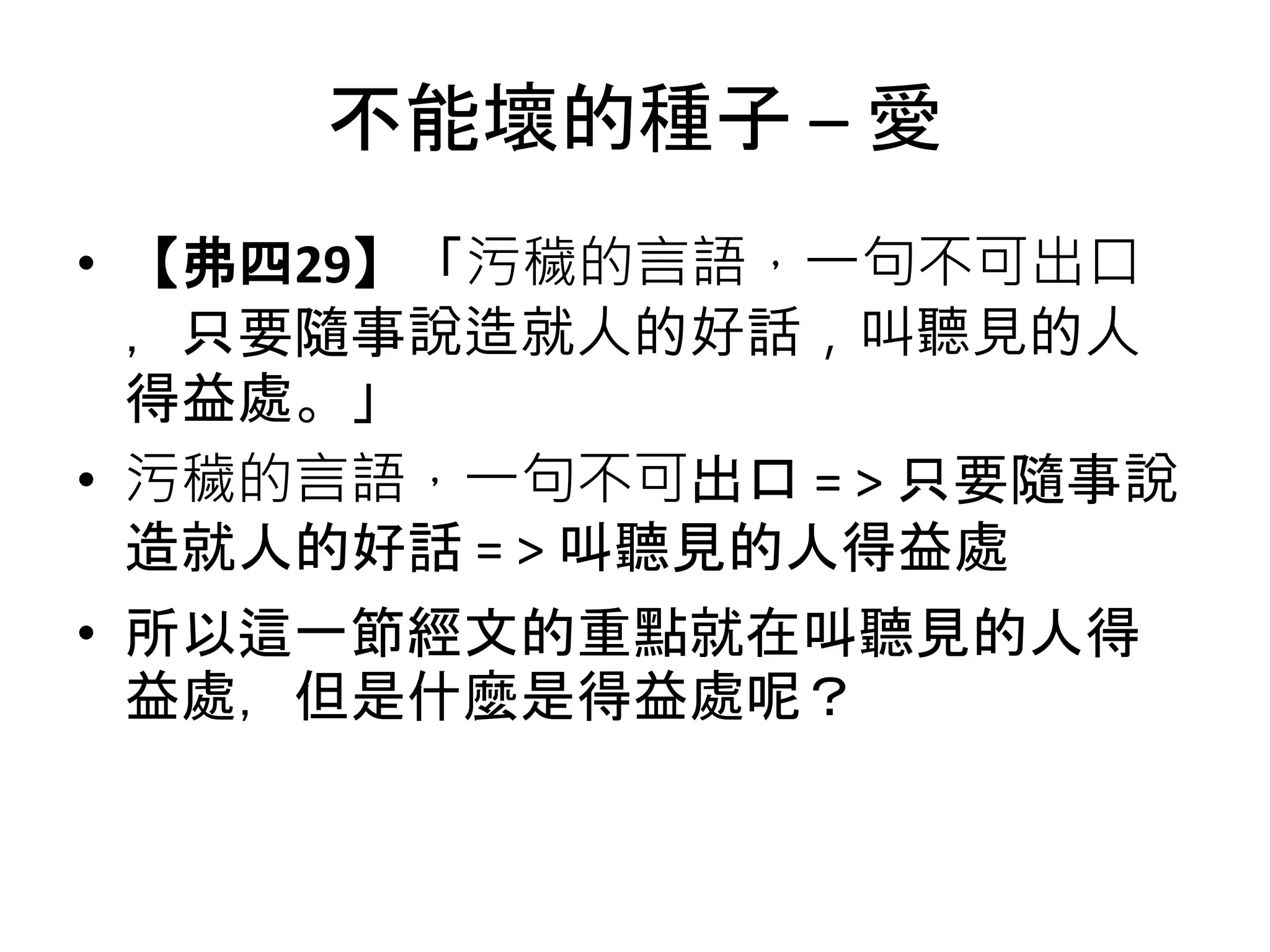 不能壞的種子 – 愛
• 【弗四29】「污穢的言語，一句不可出口
，只要隨事說造就人的好話，叫聽見的人
得益處。」
• 污穢的言語，一句不可出口 = > 只要隨事說
造就人的好話 = > 叫聽見的人得益處
• 所以這一節經文的重點就在叫聽見的人得
益處，但是什麼是得益處呢？
 